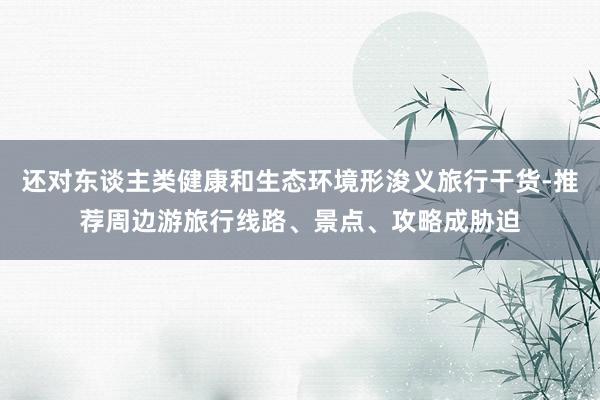 还对东谈主类健康和生态环境形浚义旅行干货-推荐周边游旅行线路、景点、攻略成胁迫